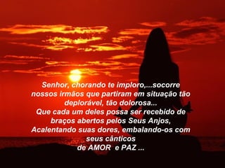 Senhor, chorando te imploro,...socorre
nossos irmãos que partiram em situação tão
         deplorável, tão dolorosa...
 Que cada um deles possa ser recebido de
     braços abertos pelos Seus Anjos,
Acalentando suas dores, embalando-os com
               seus cânticos
            de AMOR e PAZ ...
 