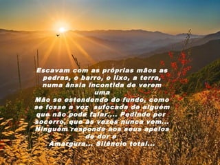 Escavam com as próprias mãos as
  pedras, o barro, o lixo, a terra,
  numa ânsia incontida de verem
               uma
Mão se estendendo do fundo, como
se fosse a voz sufocada de alguém
que não pode falar.... Pedindo por
socorro, que às vezes nunca vem...
Ninguém responde aos seus apelos
             de dor e
    Amargura... Silêncio total...
 