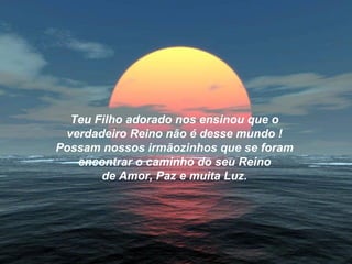 Teu Filho adorado nos ensinou que o
 verdadeiro Reino não é desse mundo !
Possam nossos irmãozinhos que se foram
   encontrar o caminho do seu Reino
       de Amor, Paz e muita Luz.
 