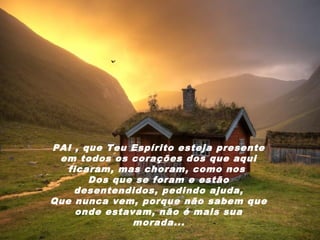 PAI , que Teu Espírito esteja presente
 em todos os corações dos que aqui
   ficaram, mas choram, como nos
       Dos que se foram e estão
    desentendidos, pedindo ajuda,
Que nunca vem, porque não sabem que
     onde estavam, não é mais sua
               morada...
 