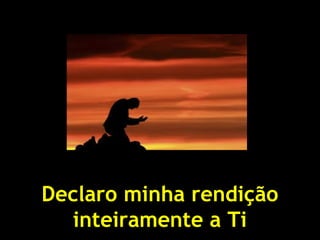 Declaro minha rendição
inteiramente a Ti
 