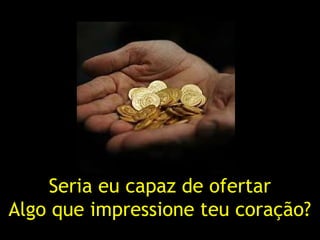 Seria eu capaz de ofertar
Algo que impressione teu coração?
 