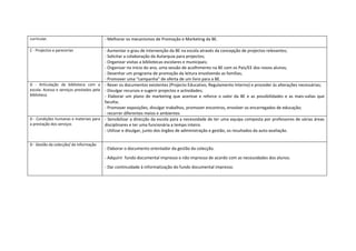 curricular.                             - Melhorar os mecanismos de Promoção e Marketing da BE.

C - Projectos e parecerias               - Aumentar o grau de intervenção da BE na escola através da concepção de projectos relevantes;
                                         - Solicitar a colaboração da Autarquia para projectos;
                                         - Organizar visitas a bibliotecas escolares e municipais;
                                         - Organizar no início do ano, uma sessão de acolhimento na BE com os Pais/EE dos novos alunos;
                                         - Desenhar um programa de promoção da leitura envolvendo as famílias;
                                         - Promover uma “campanha” de oferta de um livro para a BE.
D - Articulação da biblioteca com a - Rever os documentos existentes (Projecto Educativo, Regulamento Interno) e proceder às alterações necessárias;
escola. Acesso e serviços prestados pela - Divulgar recursos e sugerir projectos e actividades;
biblioteca                               - Elaborar um plano de marketing que acentue e reforce o valor da BE e as possibilidades e as mais-valias que
                                         faculta;
                                         - Promover exposições, divulgar trabalhos, promover encontros, envolver os encarregados de educação;
                                         - recorrer diferentes meios e ambientes
D - Condições humanas e materiais para - Sensibilizar a direcção da escola para a necessidade de ter uma equipa composta por professores de várias áreas
a prestação dos serviços                 disciplinares e ter uma funcionária a tempo inteiro.
                                         - Utilizar e divulgar, junto dos órgãos de administração e gestão, os resultados da auto-avaliação.


D - Gestão da colecção/ da informação
                                        - Elaborar o documento orientador da gestão da colecção.

                                        - Adquirir fundo documental impresso e não impresso de acordo com as necessidades dos alunos.

                                        - Dar continuidade à informatização do fundo documental impresso.
 