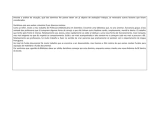 Perante a análise da situação, qual dos domínios lhe parece dever ser já objecto de avaliação? Indique, se necessário outros factores que foram
considerados.

Decidimos este ano avaliar o domínio D por diversos motivos:
Como já referi, iniciei o meu trabalho de Professora Bibliotecária em Setembro. Encontrei uma biblioteca que, no ano anterior, funcionara graças à boa
vontade das professoras que lá cumpriam algumas horas de serviço e que não tinham outra hipótese senão, simplesmente, mantê-la aberta. O trabalho
que tenho pela frente é imenso. Relativamente aos alunos, estes rapidamente se estão a habituar a uma nova forma de funcionamento, mais tranquila,
mas mais exigente no que diz respeito ao comportamento. Estão a ser mais acompanhados e eles sentem-no e começam cada vez mais a procurar a BE.
Relativamente aos professores, há muito trabalho a fazer no sentido de criar parcerias que praticamente só existiam com o departamento de Língua
Portuguesa.
Ao nível do fundo documental há muito trabalho que se encontra a ser desenvolvido, mas tivemos a feliz notícia de que vamos receber fundos para
aquisição de mobiliário e fundo documental.
Por sentirmos que a gestão da Biblioteca deve ser sólida, decidimos começar por este domínio, enquanto vamos criando uma nova dinâmica da BE dentro
da escola.
 