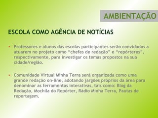 ESCOLA COMO AGÊNCIA DE NOTÍCIAS Professores e alunos das escolas participantes serão convidados a atuarem no projeto como “chefes de redação” e “repórteres”, respectivamente, para investigar os temas propostos na sua cidade/região.  Comunidade Virtual Minha Terra será organizada como uma grande redação on-line, adotando jargões próprios da área para denominar as ferramentas interativas, tais como: Blog da Redação, Mochila do Repórter, Rádio Minha Terra, Pautas de reportagem. AMBIENTAÇÃO 