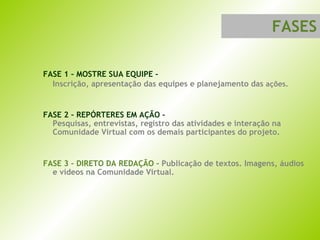 FASE 1 – MOSTRE SUA EQUIPE -  Inscrição, apresentação das equipes e planejamento das  ações. FASE 2 – REPÓRTERES EM AÇÃO –  Pesquisas, entrevistas, registro das atividades e interação na Comunidade Virtual com os demais participantes do projeto. FASE 3 – DIRETO DA REDAÇÃO -  Publicação de textos. Imagens, áudios e vídeos na Comunidade Virtual. FASES 