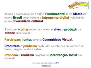 Alunos e professores do  ensino   Fundamental   e do  Médio   de   todo o  Brasil   desenvolvem  o  letramento digital ,  valorizando nossa  diversidade cultural . www.educarede.org.br/minhaterra2009 Propõem   e   realizam   projetos de  intervenção social   em seu meio. Exercitam  o   olhar   sobre  os modos  de  viver   e   produzir   da  cidade  onde vivem. Participam   juntos   de uma  Comunidade  Virtual . Produzem   e   publicam   conteúdos na Internet em formato de texto, imagem, áudio e vídeo. 