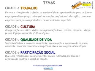 TEMAS  CIDADE e   TRABALHO Formas e situações de trabalho na sua localidade: oportunidades para os jovens, emprego e desemprego, principais ocupações profissionais da região, cotas em empresas para pessoas portadoras de necessidades especiais. CIDADE e  CULTURA Manifestações artísticas vividas pela população local: música, pintura, , dança, festas. Espaços culturais. Cultura digital. CIDADE e  QUALIDADE DE VIDA Sustentabilidade e consumo consciente, recuperação e preservação do meio ambiente, recursos naturais e energéticos, lixo e reciclagem, alimentação. CIDADE e  PARTICIPAÇÃO SOCIAL Questões relacionadas aos movimentos sociais liderados por jovens e organização política e social da cidade.  www.educarede.org.br/minhaterra2009 