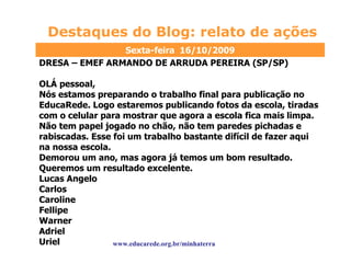 Destaques do Blog: relato de ações www.educarede.org.br/minhaterra DRESA – EMEF ARMANDO DE ARRUDA PEREIRA (SP/SP) OLÁ pessoal, Nós estamos preparando o trabalho final para publicação no EducaRede. Logo estaremos publicando fotos da escola, tiradas com o celular para mostrar que agora a escola fica mais limpa. Não tem papel jogado no chão, não tem paredes pichadas e rabiscadas. Esse foi um trabalho bastante difícil de fazer aqui na nossa escola. Demorou um ano, mas agora já temos um bom resultado. Queremos um resultado excelente. Lucas Angelo Carlos Caroline Fellipe Warner Adriel Uriel  Sexta-feira  16/10/2009 