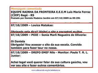 Destaques do Blog: sugestões Mensagem comentada EQUIPE RAINHA DA FRONTEIRA E.E.E.M Luís Maria Ferraz (CIEP) Bagé - RS Postado por Daniela Madeira Jardim em 07/10/2009 às 09:29h Oiiiii pessoal, vim aqui para deixar um site do MGT, que aiii vcs vão entender melhor sobre nossa cultura gaúcha!!!!!!!!!!!! Olhem pra saber melhor!!!!!!! http://www.mgt.org.bt/index.html BJUXXXXXXXXXXXXX para todoss Daniela Madeira 07/10/2009 – Louiza Matakas: Obrigada pela dica!! Visitei o site e encontrei muitas informações interessantes sobre a cultura gaúcha!!! Voltarei para conhecê-la mais detidamente! Um grande abraço, Louiza Equipe Educarede 07/10/2009 – POIE – Sonia Marli Nogueira de Oliveria: Oi Daniela Obrigada! Vou acessar o site da sua escola. Convido também para fazer tour no nosso. www.edgardinformatica.multiply.com, nossa escola fica no bairro da Penha em São Paulo – SP. Beijos para todos Professora Sonia de Oliveira 07/10/2009 – DREFO EMEF Nilo - Monitor: Paulo T. R. L. Junior: Achei legal você querer falar da sua cultura gaúcha, vou ver seu site e fazer outros comentários. www.educarede.org.br/minhaterra 