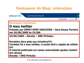 Destaques do Blog: interações Mensagem comentada O meu twitter Postado por DREPJ EMEF GRACIOSO – Sara Souza Ferreira em 24/06/2009 às 15:20h Oi gente, eu fiz o meu twitter na semana passada, e eu gostei muito dele por que ele é um novo jeito de fazer amizades e ele também é um novo jeito de eu me comunicar com os meus outros amigos monitores. Uma boa semana pra vocês, Tchau https://twitter.com/monitorasara 24/06/2009 – Renata – DRE Pirituba: Parabéns Sara pela sua iniciativa!!!!! Também fiz o meu twitter, é muito fácil e rápido de utilizá-lo!! O tutorial publicado em nossa comunidade ajudou muito!! Um abraço Renata – DRE Pirituba  www.educarede.org.br/minhaterra 