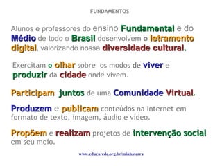 Alunos e professores do  ensino   Fundamental   e do  Médio   de   todo o  Brasil   desenvolvem  o  letramento digital ,  valorizando nossa  diversidade cultural . www.educarede.org.br/minhaterra Propõem   e   realizam   projetos de  intervenção social   em seu meio. Exercitam  o   olhar   sobre  os modos  de  viver   e   produzir   da  cidade  onde vivem. Participam   juntos   de uma  Comunidade  Virtual . Produzem   e   publicam   conteúdos na Internet em formato de texto, imagem, áudio e vídeo. FUNDAMENTOS  