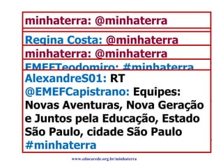 Encontro Marcado no Twitter minhaterra: @minhaterra  Encontro Marcado, ação 1: envie mensagem usando a tag  #minhaterra  com nome da equipe, escola e localização (cidade e estado) ‏ beatrizgaa:  @minhaterra  Equipe: Alunos monitores em Novas Aventuras escola EMEF Capistrano de abreu estado de São Paulo cidade de São Paulo  #minhaterra  Regina Costa:  @minhaterra  Nossa Equpe Jovens Inovadores em Ação, da cidade de Aracati-CE, nossa escola é: EEEP. Elsa Mª Porto Costa Lima minhaterra: @minhaterra  Encontro Marcado, ação 2: envie mensagem com as tags  #minhaterra  e  #tema  e + a pauta que está trabalhando ex. #cidadeetrabalho EMEFTeodomiro: #minhaterra #cidadeequalidadedevida  Alunos pesquisam informações e material que possa ajudar no desenvolvimento do tema, para viabiliza... AlexandreS01:  RT  @EMEFCapistrano:  Equipes: Novas Aventuras, Nova Geração e Juntos pela Educação, Estado São Paulo, cidade São Paulo  #minhaterra www.educarede.org.br/minhaterra 