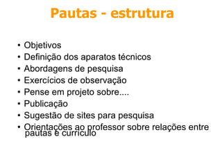 Objetivos Definição dos aparatos técnicos Abordagens de pesquisa Exercícios de observação Pense em projeto sobre.... Publicação Sugestão de sites para pesquisa Orientações ao professor sobre relações entre pautas e currículo Pautas - estrutura 
