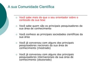 A sua Comunidade Científica

       Você sabe mais do que o seu orientador sobre o
        conteúdo da sua tese

       Você sabe quem são os principais pesquisadores da
        sua área de conhecimento

       Você conhece as principais sociedades científicas da
        sua área

       Você já conversou com alguns dos principais
        pesquisadores nacionais da sua área de
        conhecimento (mestrado)

       Você já conversou com alguns dos principais
        pesquisadores internacionais da sua área de
        conhecimento (doutorado)
 