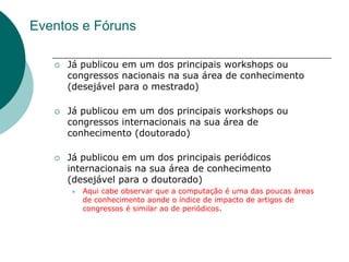 Eventos e Fóruns

      Já publicou em um dos principais workshops ou
       congressos nacionais na sua área de conhecimento
       (desejável para o mestrado)

      Já publicou em um dos principais workshops ou
       congressos internacionais na sua área de
       conhecimento (doutorado)

      Já publicou em um dos principais periódicos
       internacionais na sua área de conhecimento
       (desejável para o doutorado)
          Aqui cabe observar que a computação é uma das poucas áreas
           de conhecimento aonde o índice de impacto de artigos de
           congressos é similar ao de periódicos.
 