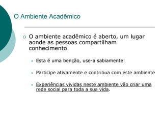 O Ambiente Acadêmico


     O ambiente acadêmico é aberto, um lugar
      aonde as pessoas compartilham
      conhecimento

         Esta é uma benção, use-a sabiamente!

         Participe ativamente e contribua com este ambiente

         Experiências vividas neste ambiente vão criar uma
          rede social para toda a sua vida.
 