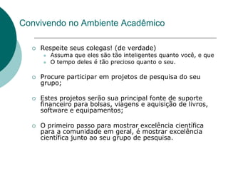Convivendo no Ambiente Acadêmico

     Respeite seus colegas! (de verdade)
         Assuma que eles são tão inteligentes quanto você, e que
         O tempo deles é tão precioso quanto o seu.

     Procure participar em projetos de pesquisa do seu
      grupo;

     Estes projetos serão sua principal fonte de suporte
      financeiro para bolsas, viagens e aquisição de livros,
      software e equipamentos;

     O primeiro passo para mostrar excelência científica
      para a comunidade em geral, é mostrar excelência
      científica junto ao seu grupo de pesquisa.
 