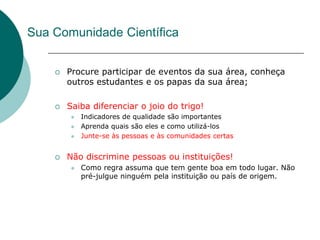 Sua Comunidade Científica


       Procure participar de eventos da sua área, conheça
        outros estudantes e os papas da sua área;

       Saiba diferenciar o joio do trigo!
           Indicadores de qualidade são importantes
           Aprenda quais são eles e como utilizá-los
           Junte-se às pessoas e às comunidades certas


       Não discrimine pessoas ou instituições!
           Como regra assuma que tem gente boa em todo lugar. Não
            pré-julgue ninguém pela instituição ou país de origem.
 