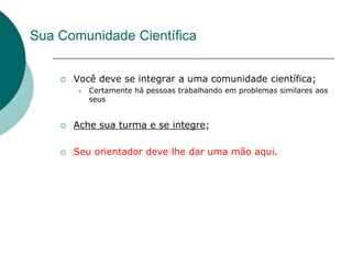Sua Comunidade Científica


       Você deve se integrar a uma comunidade científica;
           Certamente há pessoas trabalhando em problemas similares aos
            seus


       Ache sua turma e se integre;

       Seu orientador deve lhe dar uma mão aqui.
 
