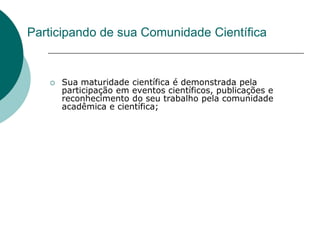 Participando de sua Comunidade Científica


      Sua maturidade científica é demonstrada pela
       participação em eventos científicos, publicações e
       reconhecimento do seu trabalho pela comunidade
       acadêmica e científica;
 