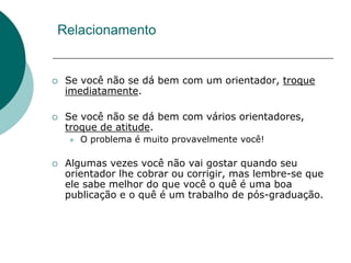 Relacionamento


   Se você não se dá bem com um orientador, troque
    imediatamente.

   Se você não se dá bem com vários orientadores,
    troque de atitude.
       O problema é muito provavelmente você!

   Algumas vezes você não vai gostar quando seu
    orientador lhe cobrar ou corrigir, mas lembre-se que
    ele sabe melhor do que você o quê é uma boa
    publicação e o quê é um trabalho de pós-graduação.
 