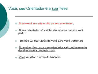 Você, seu Orientador e a sua Tese


      Sua tese é sua cria e não de seu orientador;

      O seu orientador só vai lhe dar retorno quando você
       pedir;


       Ele não vai ficar atrás de você para você trabalhar;

      No melhor dos casos seu orientador vai continuamente
       desafiar você a produzir mais;

      Você vai ditar o ritmo do trabalho.
 