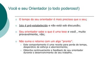 Você e seu Orientador (o todo poderoso!)

      O tempo do seu orientador é mais precioso que o seu;

      Isto é pré-estabelecido e não está sob discussão;

      Seu orientador sabe o que é uma tese e você , muito
       provavelmente, não;

      Não suma e retorne com um algo “pronto”.
          Este comportamento é uma receita para perda de tempo,
           desperdício de esforço e aborrecimento;
          Obtenha continuamente o feedback de seu orientador
           durante o desenvolvimento de seu trabalho.
 