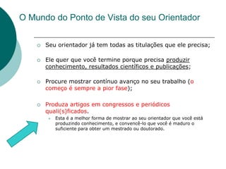 O Mundo do Ponto de Vista do seu Orientador


       Seu orientador já tem todas as titulações que ele precisa;

       Ele quer que você termine porque precisa produzir
        conhecimento, resultados científicos e publicações;

       Procure mostrar contínuo avanço no seu trabalho (o
        começo é sempre a pior fase);

       Produza artigos em congressos e periódicos
        quali(s)ficados.
           Esta é a melhor forma de mostrar ao seu orientador que você está
            produzindo conhecimento, e convencê-lo que você é maduro o
            suficiente para obter um mestrado ou doutorado.
 