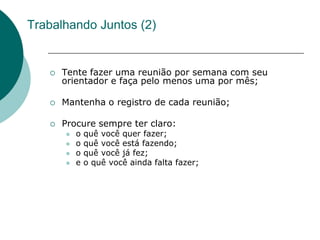 Trabalhando Juntos (2)


      Tente fazer uma reunião por semana com seu
       orientador e faça pelo menos uma por mês;

      Mantenha o registro de cada reunião;

      Procure sempre ter claro:
          o   quê você quer fazer;
          o   quê você está fazendo;
          o   quê você já fez;
          e   o quê você ainda falta fazer;
 