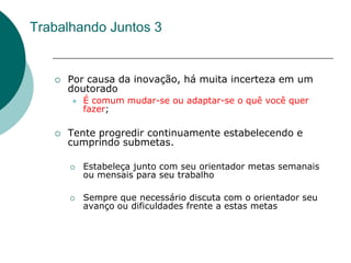 Trabalhando Juntos 3


      Por causa da inovação, há muita incerteza em um
       doutorado
          É comum mudar-se ou adaptar-se o quê você quer
           fazer;

      Tente progredir continuamente estabelecendo e
       cumprindo submetas.

          Estabeleça junto com seu orientador metas semanais
           ou mensais para seu trabalho

          Sempre que necessário discuta com o orientador seu
           avanço ou dificuldades frente a estas metas
 