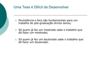 Uma Tese é Difícil de Desenvolver


   Persistência e foco são fundamentais para um
    trabalho de pós-graduação stricto sensu;

   Só quem já fez um mestrado sabe o trabalho que
    dá fazer um mestrado;

   Só quem já fez um doutorado sabe o trabalho que
    dá fazer um doutorado.
 