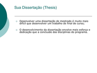 Sua Dissertação (Thesis)


   Desenvolver uma dissertação de mestrado é muito mais
    difícil que desenvolver um trabalho de final de curso;

   O desenvolvimento da dissertação envolve mais esforço e
    dedicação que a conclusão das disciplinas do programa.
 
