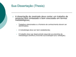 Sua Dissertação (Thesis)


   A dissertação de mestrado deve conter um trabalho de
    pesquisa bem embasado e bem executado em termos
    metodológicos;

       Trabalhos relacionados e a fronteira de conhecimento devem ser
        identificados;

       A metodologia deve ser bem estabelecida;

       O trabalho deve ser desenvolvido seguindo os preceitos da
        metodologia científica (incluindo sua avaliação e/ou validação).
 