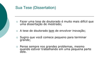 Sua Tese (Dissertation)


   Fazer uma tese de doutorado é muito mais difícil que
    uma dissertação de mestrado;

   A tese de doutorado tem de envolver inovação;

   Sugiro que você comece pequeno para terminar
    grande;

   Pense sempre nos grandes problemas, mesmo
    quando estiver trabalhando em uma pequena parte
    dele.
 