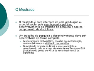 O Mestrado


   O mestrado é ente diferente de uma graduação ou
    especialização, pois seu foco principal é no
    desenvolvimento do trabalho de pesquisa e não no
    cumprimento de disciplinas;

   Um trabalho de pesquisa e desenvolvimento deve ser
    desenvolvido de forma completa.
       Levantamento bibliográfico, escolha da metodologia,
        desenvolvimento e validação do trabalho.
       O mestrado exigido no Brasil é mais completo e
        complexo do que se exige atualmente na Europa e EUA
        (inclusive do ponto de vista de reconhecimento de
        diplomas)
 