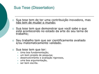 Sua Tese (Dissertation)


   Sua tese tem de ter uma contribuição inovadora, mas
    não tem de mudar o mundo;

   Sua tese tem que demonstrar que você sabe o que
    está acontecendo no estado da arte do seu tema de
    trabalho;

   Seu trabalho tem que ser cientificamente avaliado
    e/ou matematicamente validado.

   Sua tese tem que ter:
       Uma boa fundamentação;
       um bom projeto de pesquisa;
       desenvolvimento e avaliação rigorosos,
       uma boa argumentação,
       ser bem escrita.
 