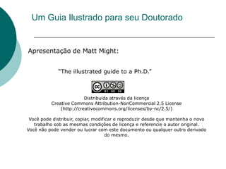 Um Guia Ilustrado para seu Doutorado


Apresentação de Matt Might:


             “The illustrated guide to a Ph.D.”



                         Distribuída através da licença
          Creative Commons Attribution-NonCommercial 2.5 License
              (http://creativecommons.org/licenses/by-nc/2.5/)

 Você pode distribuir, copiar, modificar e reproduzir desde que mantenha o novo
   trabalho sob as mesmas condições de licença e referencie o autor original.
Você não pode vender ou lucrar com este documento ou qualquer outro derivado
                                     do mesmo.
 