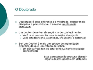 O Doutorado


   Doutorado é ente diferente do mestrado, requer mais
    disciplina e persistência, e envolve muito mais
    incerteza;

   Um doutor deve ter abrangência de conhecimento;
       Você deve procurar ter uma formação abrangente
       Você estudou teoria, algoritmos, linguagens, e sistemas?

   Ser um Doutor é mais um estado de maturidade
    científica do que um estado de saber.
       Em ciência você tem de estar continuamente reciclando
        conhecimento

                          Esta apresentação procura discutir
                          alguns destes pontos em detalhes
 