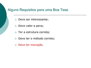 Alguns Requisitos para uma Boa Tese

       Deve ser interessante;

       Deve valer a pena;

       Ter a estrutura correta;

       Deve ter o método correto;

       Deve ter inovação.
 