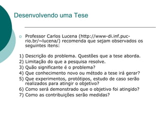 Desenvolvendo uma Tese


     Professor Carlos Lucena (http://www-di.inf.puc-
      rio.br/~lucena/) recomenda que sejam observados os
      seguintes itens:

 1) Descrição do problema. Questões que a tese aborda.
 2) Limitação do que a pesquisa resolve.
 3) Quão significante é o problema?
 4) Que conhecimento novo ou método a tese irá gerar?
 5) Que experimentos, protótipos, estudo de caso serão
    realizados para atingir o objetivo?
 6) Como será demonstrado que o objetivo foi atingido?
 7) Como as contribuições serão medidas?
 