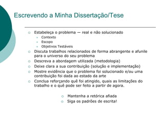 Escrevendo a Minha Dissertação/Tese

       Estabeleça o problema — real e não solucionado
            Contexto
            Escopo
            Objetivos Testáveis
       Discuta trabalhos relacionados de forma abrangente e afunile
        para o universo do seu problema
       Descreva a abordagem utilizada (metodologia)
       Deixe clara a sua contribuição (solução e implementação)
       Mostre evidência que o problema foi solucionado e/ou uma
        contribuição foi dada ao estado da arte
       Conclua reforçando quê foi atingido, quais as limitações do
        trabalho e o quê pode ser feito a partir de agora.

                            Mantenha a retórica afiada
                            Siga os padrões de escrita!
 