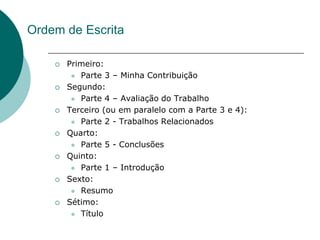 Ordem de Escrita

       Primeiro:
          Parte 3 – Minha Contribuição

       Segundo:
          Parte 4 – Avaliação do Trabalho

       Terceiro (ou em paralelo com a Parte 3 e 4):
          Parte 2 - Trabalhos Relacionados

       Quarto:
          Parte 5 - Conclusões

       Quinto:
          Parte 1 – Introdução

       Sexto:
          Resumo

       Sétimo:
          Título
 