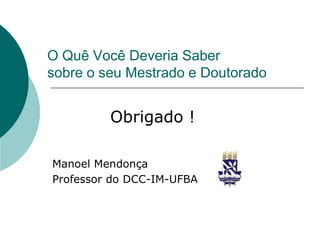 O Quê Você Deveria Saber
sobre o seu Mestrado e Doutorado


         Obrigado !

Manoel Mendonça
Professor do DCC-IM-UFBA
 
