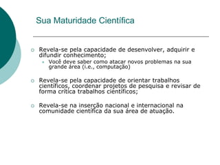 Sua Maturidade Científica


   Revela-se pela capacidade de desenvolver, adquirir e
    difundir conhecimento;
        Você deve saber como atacar novos problemas na sua
         grande área (i.e., computação)

   Revela-se pela capacidade de orientar trabalhos
    científicos, coordenar projetos de pesquisa e revisar de
    forma crítica trabalhos científicos;

   Revela-se na inserção nacional e internacional na
    comunidade científica da sua área de atuação.
 