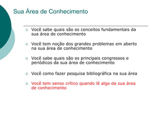 Sua Área de Conhecimento

      Você sabe quais são os conceitos fundamentais da
       sua área de conhecimento

      Você tem noção dos grandes problemas em aberto
       na sua área de conhecimento

      Você sabe quais são os principais congressos e
       periódicos da sua área de conhecimento

      Você como fazer pesquisa bibliográfica na sua área

      Você tem senso crítico quando lê algo da sua área
       de conhecimento
 