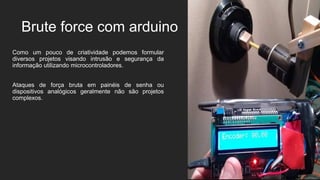 Brute force com arduino
Como um pouco de criatividade podemos formular
diversos projetos visando intrusão e segurança da
informação utilizando microcontroladores.
Ataques de força bruta em painéis de senha ou
dispositivos analógicos geralmente não são projetos
complexos.
 
