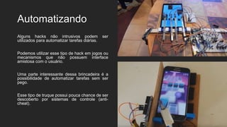 Automatizando
Alguns hacks não intrusivos podem ser
utilizados para automatizar tarefas diárias.
Podemos utilizar esse tipo de hack em jogos ou
mecanismos que não possuem interface
amistosa com o usuário.
Uma parte interessante dessa brincadeira é a
possibilidade de automatizar tarefas sem ser
pego.
Esse tipo de truque possui pouca chance de ser
descoberto por sistemas de controle (anti-
cheat).
 