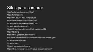 Sites para comprar
http://hackerwarehouse.com/shop/
https://hakshop.com/
http://store.isource-asia.com/products
https://www.nooelec.com/store/sdr.html
https://www.store4geeks.com/index.php/
https://www.ozhack.com/shop/
https://uk.passion-radio.com/gb/sdr-equipement/22
http://rfidiot.org/
https://store.ryscc.com/collections/all
http://www.wallofsheep.com/collections/hackware-pentest-gear
https://pt.aliexpress.com
https://dx.com
https://www.seeedstudio.com/
https://store.pwnieexpress.com/product-category/sensors/
 