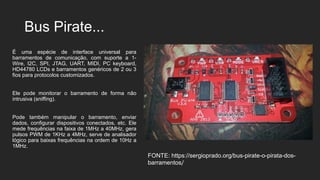Bus Pirate...
É uma espécie de interface universal para
barramentos de comunicação, com suporte a 1-
Wire, I2C, SPI, JTAG, UART, MIDI, PC keyboard,
HD44780 LCDs e barramentos genéricos de 2 ou 3
fios para protocolos customizados.
Ele pode monitorar o barramento de forma não
intrusiva (sniffing).
Pode também manipular o barramento, enviar
dados, configurar dispositivos conectados, etc. Ele
mede frequências na faixa de 1MHz a 40MHz, gera
pulsos PWM de 1KHz a 4MHz, serve de analisador
lógico para baixas frequências na ordem de 10Hz a
1MHz.
FONTE: https://sergioprado.org/bus-pirate-o-pirata-dos-
barramentos/
 